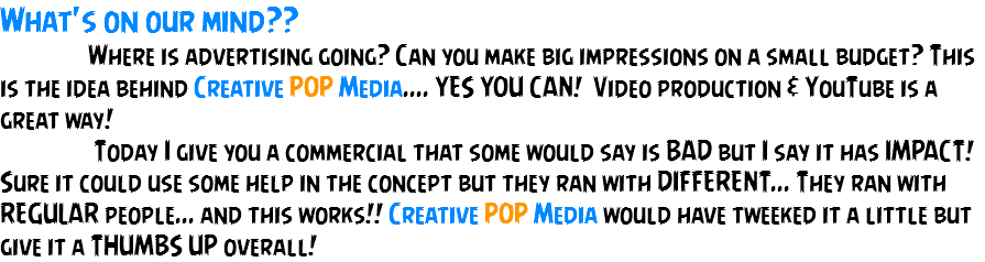 What's on our mind?? Where is advertising going? Can you make big impressions on a small budget? This is the idea behind Creative POP Media.... YES YOU CAN! Video production & YouTube is a great way! Today I give you a commercial that some would say is BAD but I say it has IMPACT! Sure it could use some help in the concept but they ran with DIFFERENT... They ran with REGULAR people... and this works!! Creative POP Media would have tweeked it a little but give it a THUMBS UP overall!